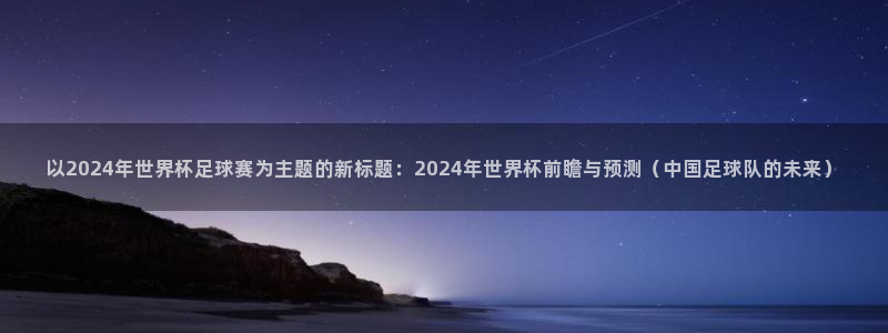 以2024年世界杯足球赛为主题的新标题：2024年世界杯前瞻与预测（中国足球队的未来）